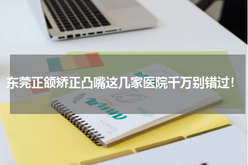 东莞正颌矫正凸嘴这几家医院千万别错过！