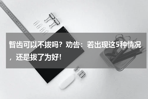 智齿可以不拔吗？劝告：若出现这5种情况，还是拔了为好！