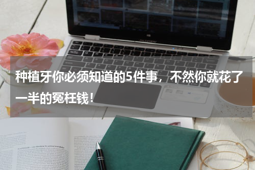 种植牙你必须知道的5件事，不然你就花了一半的冤枉钱！