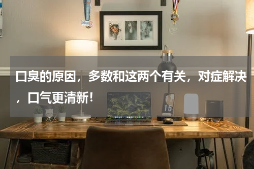 口臭的原因，多数和这两个有关，对症解决，口气更清新！