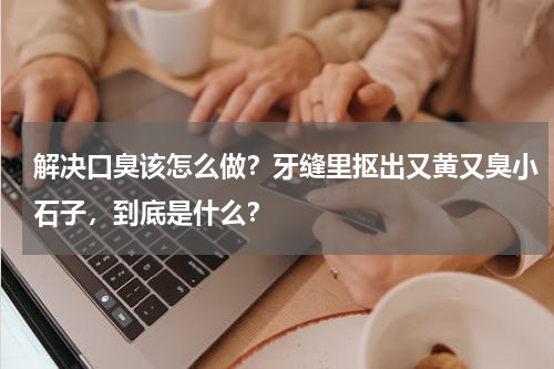 解决口臭该怎么做？牙缝里抠出又黄又臭小石子，到底是什么？