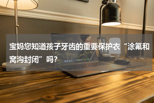宝妈您知道孩子牙齿的重要保护衣“涂氟和窝沟封闭”吗？