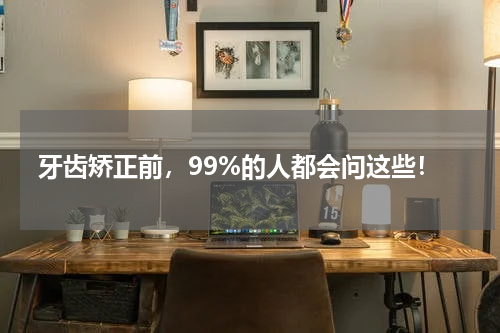 牙齿矫正前，99%的人都会问这些！