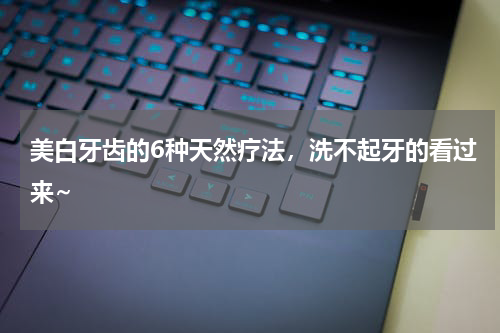 美白牙齿的6种天然疗法，洗不起牙的看过来~