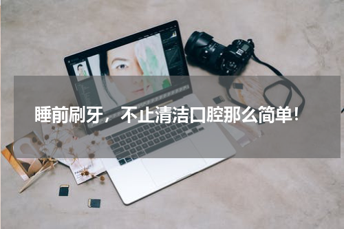 睡前刷牙，不止清洁口腔那么简单！