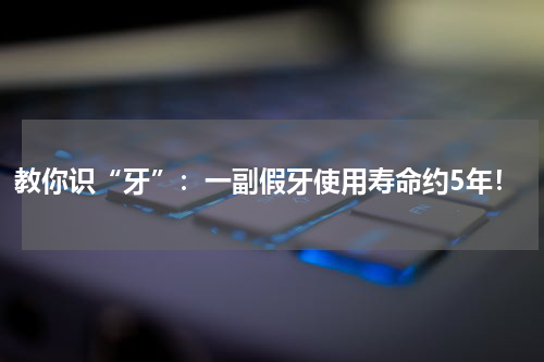 教你识“牙”：一副假牙使用寿命约5年！