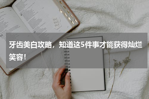 牙齿美白攻略，知道这5件事才能获得灿烂笑容！