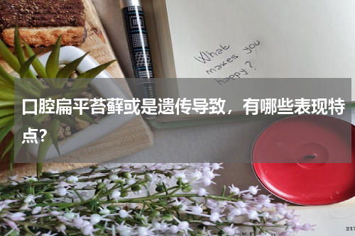口腔扁平苔藓或是遗传导致，有哪些表现特点？