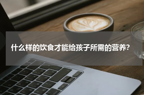 什么样的饮食才能给孩子所需的营养？