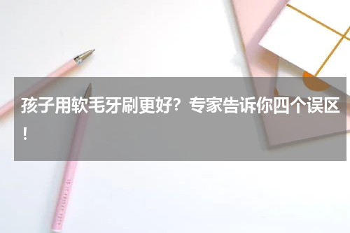 孩子用软毛牙刷更好？专家告诉你四个误区！