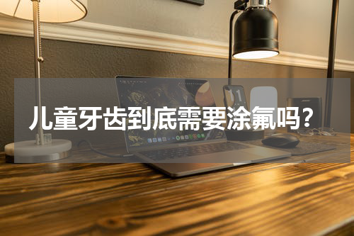 儿童牙齿到底需要涂氟吗？