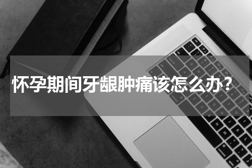 怀孕期间牙龈肿痛该怎么办？