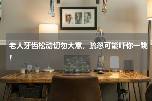 老人牙齿松动切勿大意，疏忽可能吓你一跳！