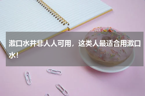 漱口水并非人人可用，这类人最适合用漱口水！