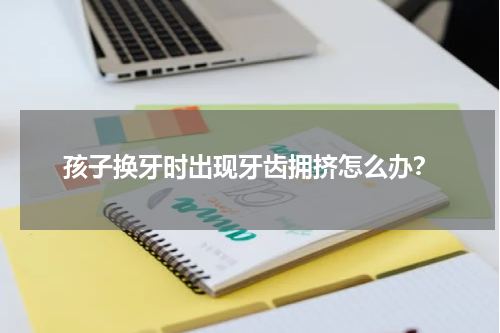孩子换牙时出现牙齿拥挤怎么办？