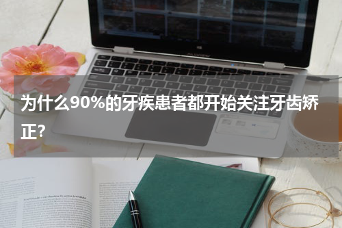 为什么90%的牙疾患者都开始关注牙齿矫正？