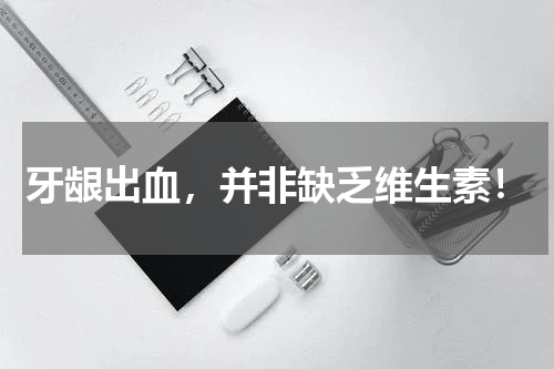 牙龈出血，并非缺乏维生素！