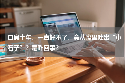口臭十年，一直好不了，竟从嘴里吐出“小石子”？是咋回事？