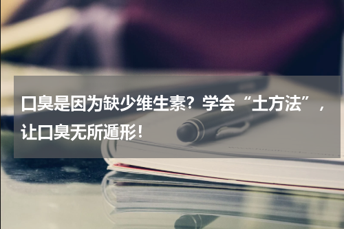 口臭是因为缺少维生素？学会“土方法”，让口臭无所遁形！
