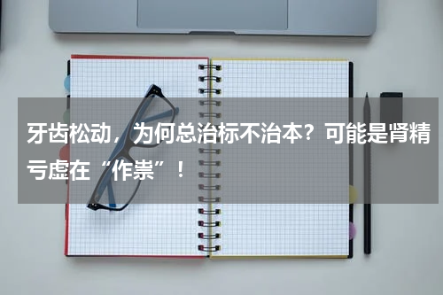 牙齿松动，为何总治标不治本？可能是肾精亏虚在“作祟”！