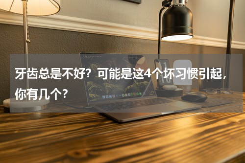 牙齿总是不好？可能是这4个坏习惯引起，你有几个？