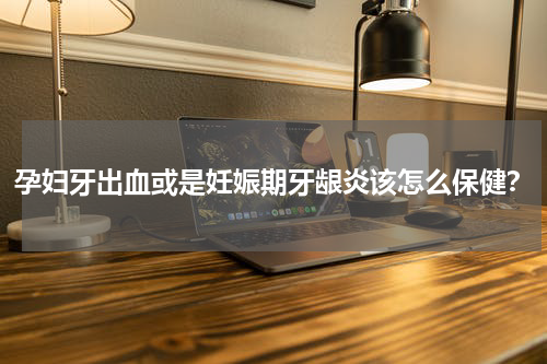 孕妇牙出血或是妊娠期牙龈炎该怎么保健？