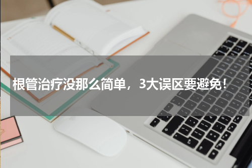 根管治疗没那么简单，3大误区要避免！