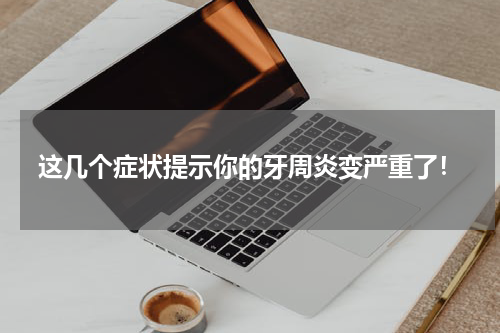 这几个症状提示你的牙周炎变严重了！