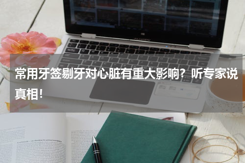 常用牙签剔牙对心脏有重大影响？听专家说真相！