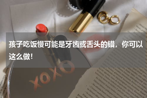 孩子吃饭慢可能是牙齿或舌头的错，你可以这么做！