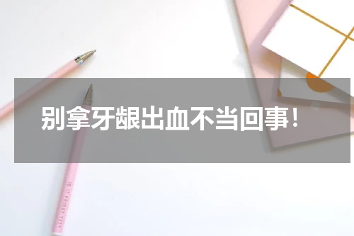 别拿牙龈出血不当回事！