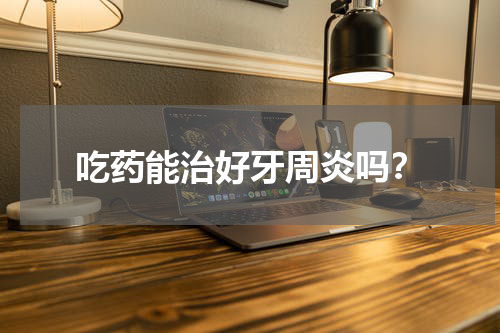 吃药能治好牙周炎吗？