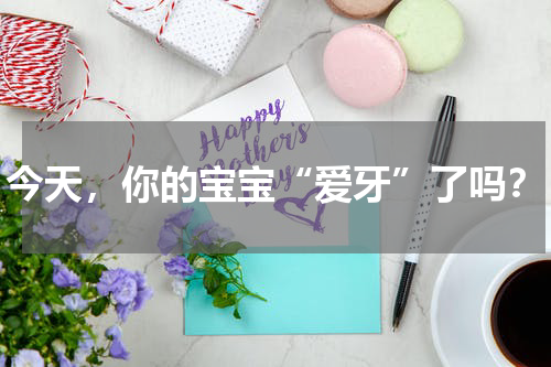 今天，你的宝宝“爱牙”了吗？