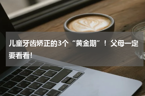 儿童牙齿矫正的3个“黄金期”！父母一定要看看！